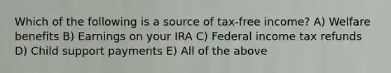 Which of the following is a source of tax-free income? A) Welfare benefits B) Earnings on your IRA C) Federal income tax refunds D) Child support payments E) All of the above