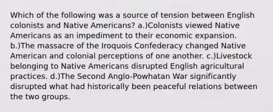 Which of the following was a source of tension between English colonists and Native Americans? a.)Colonists viewed Native Americans as an impediment to their economic expansion. b.)The massacre of the Iroquois Confederacy changed Native American and colonial perceptions of one another. c.)Livestock belonging to Native Americans disrupted English agricultural practices. d.)The Second Anglo-Powhatan War significantly disrupted what had historically been peaceful relations between the two groups.