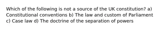 Which of the following is not a source of the UK constitution? a) Constitutional conventions b) The law and custom of Parliament c) Case law d) The doctrine of the separation of powers