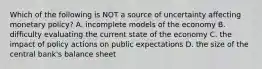 Which of the following is NOT a source of uncertainty affecting monetary​ policy? A. incomplete models of the economy B. difficulty evaluating the current state of the economy C. the impact of policy actions on public expectations D. the size of the central​ bank's balance sheet