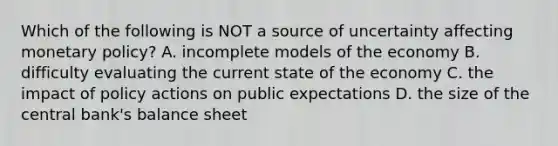 Which of the following is NOT a source of uncertainty affecting monetary​ policy? A. incomplete models of the economy B. difficulty evaluating the current state of the economy C. the impact of policy actions on public expectations D. the size of the central​ bank's balance sheet