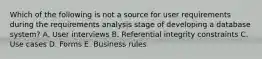 Which of the following is not a source for user requirements during the requirements analysis stage of developing a database system? A. User interviews B. Referential integrity constraints C. Use cases D. Forms E. Business rules