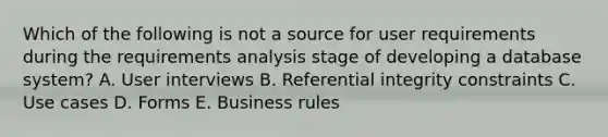 Which of the following is not a source for user requirements during the requirements analysis stage of developing a database system? A. User interviews B. Referential integrity constraints C. Use cases D. Forms E. Business rules