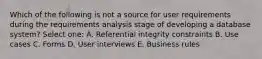 Which of the following is not a source for user requirements during the requirements analysis stage of developing a database system? Select one: A. Referential integrity constraints B. Use cases C. Forms D. User interviews E. Business rules