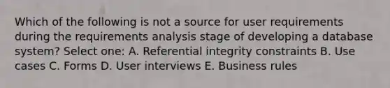 Which of the following is not a source for user requirements during the requirements analysis stage of developing a database system? Select one: A. Referential integrity constraints B. Use cases C. Forms D. User interviews E. Business rules