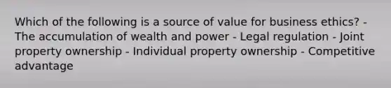 Which of the following is a source of value for business ethics? - The accumulation of wealth and power - Legal regulation - Joint property ownership - Individual property ownership - Competitive advantage