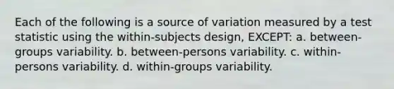 Each of the following is a source of variation measured by a test statistic using the within-subjects design, EXCEPT: a. between-groups variability. b. between-persons variability. c. within-persons variability. d. within-groups variability.