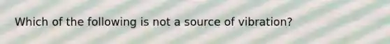 Which of the following is not a source of vibration?