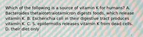 Which of the following is a source of vitamin K for humans? A. Bacteroides thetaiotetraiotamicron digests foods, which release vitamin K. B. Escherichia coli in their digestive tract produces vitamin K. C. S. epidermidis releases vitamin K from dead cells. D. their diet only