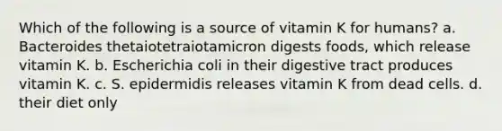 Which of the following is a source of vitamin K for humans? a. Bacteroides thetaiotetraiotamicron digests foods, which release vitamin K. b. Escherichia coli in their digestive tract produces vitamin K. c. S. epidermidis releases vitamin K from dead cells. d. their diet only