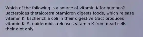 Which of the following is a source of vitamin K for humans? Bacteroides thetaiotetraiotamicron digests foods, which release vitamin K. Escherichia coli in their digestive tract produces vitamin K. S. epidermidis releases vitamin K from dead cells. their diet only