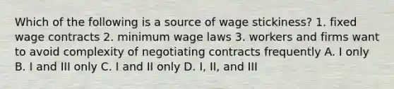 Which of the following is a source of wage stickiness? 1. fixed wage contracts 2. minimum wage laws 3. workers and firms want to avoid complexity of negotiating contracts frequently A. I only B. I and III only C. I and II only D. I, II, and III