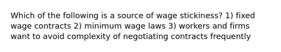 Which of the following is a source of wage stickiness? 1) fixed wage contracts 2) minimum wage laws 3) workers and firms want to avoid complexity of negotiating contracts frequently