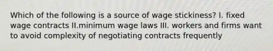 Which of the following is a source of wage stickiness? I. fixed wage contracts II.minimum wage laws III. workers and firms want to avoid complexity of negotiating contracts frequently