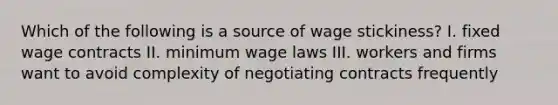 Which of the following is a source of wage stickiness? I. fixed wage contracts II. minimum wage laws III. workers and firms want to avoid complexity of negotiating contracts frequently