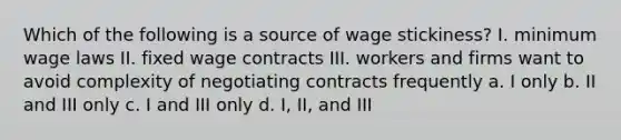 Which of the following is a source of wage stickiness? I. minimum wage laws II. fixed wage contracts III. workers and firms want to avoid complexity of negotiating contracts frequently a. I only b. II and III only c. I and III only d. I, II, and III