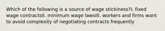 Which of the following is a source of wage stickiness?I. fixed wage contractsII. minimum wage lawsIII. workers and firms want to avoid complexity of negotiating contracts frequently