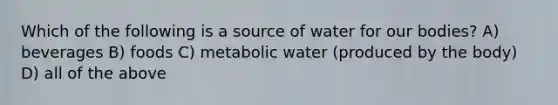 Which of the following is a source of water for our bodies? A) beverages B) foods C) metabolic water (produced by the body) D) all of the above