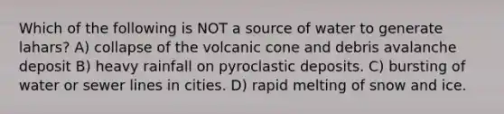 Which of the following is NOT a source of water to generate lahars? A) collapse of the volcanic cone and debris avalanche deposit B) heavy rainfall on pyroclastic deposits. C) bursting of water or sewer lines in cities. D) rapid melting of snow and ice.