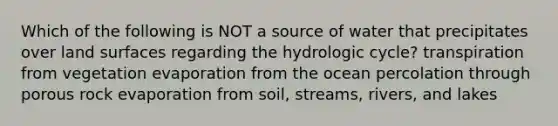 Which of the following is NOT a source of water that precipitates over land surfaces regarding the hydrologic cycle? transpiration from vegetation evaporation from the ocean percolation through porous rock evaporation from soil, streams, rivers, and lakes