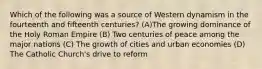 Which of the following was a source of Western dynamism in the fourteenth and fifteenth centuries? (A)The growing dominance of the Holy Roman Empire (B) Two centuries of peace among the major nations (C) The growth of cities and urban economies (D) The Catholic Church's drive to reform