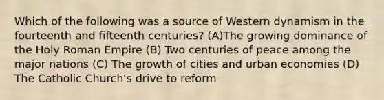 Which of the following was a source of Western dynamism in the fourteenth and fifteenth centuries? (A)The growing dominance of the Holy Roman Empire (B) Two centuries of peace among the major nations (C) The growth of cities and urban economies (D) The Catholic Church's drive to reform