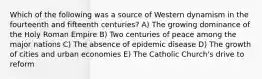 Which of the following was a source of Western dynamism in the fourteenth and fifteenth centuries? A) The growing dominance of the Holy Roman Empire B) Two centuries of peace among the major nations C) The absence of epidemic disease D) The growth of cities and urban economies E) The Catholic Church's drive to reform