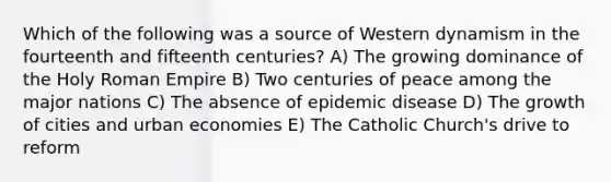 Which of the following was a source of Western dynamism in the fourteenth and fifteenth centuries? A) The growing dominance of the Holy Roman Empire B) Two centuries of peace among the major nations C) The absence of epidemic disease D) The growth of cities and urban economies E) The Catholic Church's drive to reform