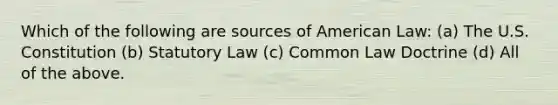 Which of the following are sources of American Law: (a) The U.S. Constitution (b) Statutory Law (c) Common Law Doctrine (d) All of the above.