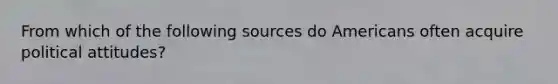 From which of the following sources do Americans often acquire political attitudes?