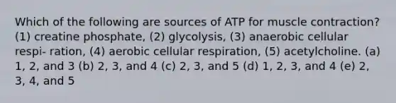 Which of the following are sources of ATP for muscle contraction? (1) creatine phosphate, (2) glycolysis, (3) anaerobic cellular respi- ration, (4) aerobic cellular respiration, (5) acetylcholine. (a) 1, 2, and 3 (b) 2, 3, and 4 (c) 2, 3, and 5 (d) 1, 2, 3, and 4 (e) 2, 3, 4, and 5