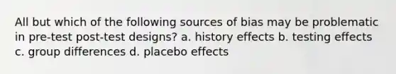 All but which of the following sources of bias may be problematic in pre-test post-test designs? a. history effects b. testing effects c. group differences d. placebo effects