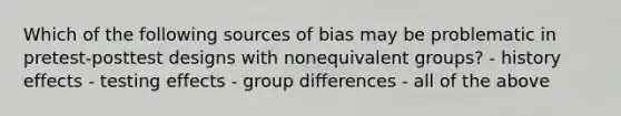 Which of the following sources of bias may be problematic in pretest-posttest designs with nonequivalent groups? - history effects - testing effects - group differences - all of the above