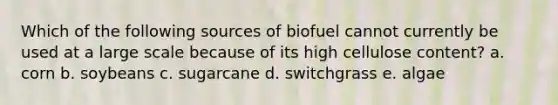 Which of the following sources of biofuel cannot currently be used at a large scale because of its high cellulose content? a. corn b. soybeans c. sugarcane d. switchgrass e. algae