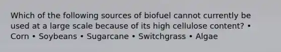 Which of the following sources of biofuel cannot currently be used at a large scale because of its high cellulose content? • Corn • Soybeans • Sugarcane • Switchgrass • Algae