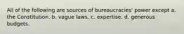 All of the following are sources of bureaucracies' power except a. the Constitution. b. vague laws. c. expertise. d. generous budgets.