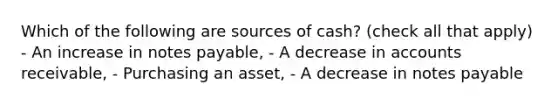 Which of the following are sources of cash? (check all that apply) - An increase in notes payable, - A decrease in accounts receivable, - Purchasing an asset, - A decrease in notes payable