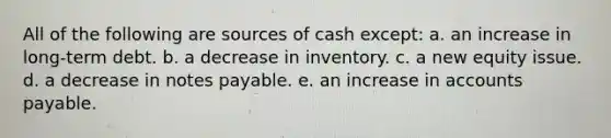 All of the following are sources of cash except: a. an increase in long-term debt. b. a decrease in inventory. c. a new equity issue. d. a decrease in notes payable. e. an increase in accounts payable.