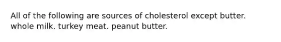 All of the following are sources of cholesterol except butter. whole milk. turkey meat. peanut butter.