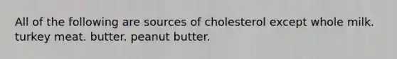 All of the following are sources of cholesterol except whole milk. turkey meat. butter. peanut butter.