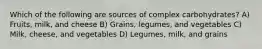 Which of the following are sources of complex carbohydrates? A) Fruits, milk, and cheese B) Grains, legumes, and vegetables C) Milk, cheese, and vegetables D) Legumes, milk, and grains