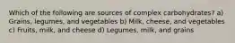 Which of the following are sources of complex carbohydrates? a) Grains, legumes, and vegetables b) Milk, cheese, and vegetables c) Fruits, milk, and cheese d) Legumes, milk, and grains