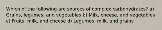 Which of the following are sources of complex carbohydrates? a) Grains, legumes, and vegetables b) Milk, cheese, and vegetables c) Fruits, milk, and cheese d) Legumes, milk, and grains