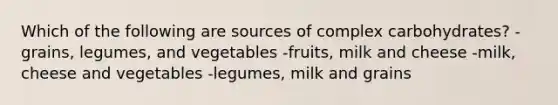 Which of the following are sources of complex carbohydrates? -grains, legumes, and vegetables -fruits, milk and cheese -milk, cheese and vegetables -legumes, milk and grains