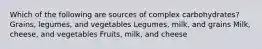 Which of the following are sources of complex carbohydrates? Grains, legumes, and vegetables Legumes, milk, and grains Milk, cheese, and vegetables Fruits, milk, and cheese