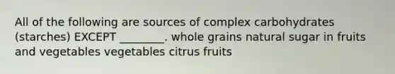 All of the following are sources of complex carbohydrates (starches) EXCEPT ________. whole grains natural sugar in fruits and vegetables vegetables citrus fruits