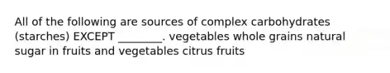 All of the following are sources of complex carbohydrates (starches) EXCEPT ________. vegetables whole grains natural sugar in fruits and vegetables citrus fruits