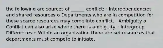 the following are sources of ______ conflict: · Interdependencies and shared resources o Departments who are in competition for these scarce resources may come into conflict. · Ambiguity o Conflict can also arise where there is ambiguity. · Intergroup Differences o Within an organization there are set resources that departments must compete to initiate.