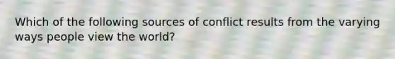 Which of the following sources of conflict results from the varying ways people view the world?