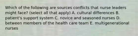 Which of the following are sources conflicts that nurse leaders might face? (select all that apply) A. cultural differences B. patient's support system C. novice and seasoned nurses D. between members of the health care team E. multigenerational nurses